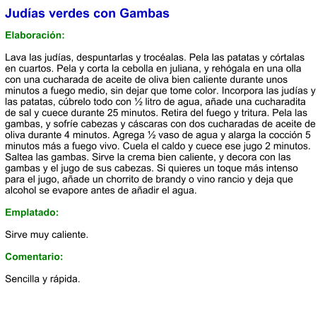 Judías verdes con Gambas  Elaboración:  Lava las judías, despuntarlas y trocéalas. Pela las patatas y córtalas en cuartos. Pela y corta la cebolla en juliana, y rehógala en una olla con una cucharada de aceite de oliva bien caliente durante unos minutos a fuego medio, sin dejar que tome color. Incorpora las judías y las patatas, cúbrelo todo con ½ litro de agua, añade una cucharadita de sal y cuece durante 25 minutos. Retira del fuego y tritura. Pela las gambas, y sofríe cabezas y cáscaras con dos cucharadas de aceite de oliva durante 4 minutos. Agrega ½ vaso de agua y alarga la cocción 5 minutos más a fuego vivo. Cuela el caldo y cuece ese jugo 2 minutos. Saltea las gambas. Sirve la crema bien caliente, y decora con las gambas y el jugo de sus cabezas. Si quieres un toque más intenso para el jugo, añade un chorrito de brandy o vino rancio y deja que alcohol se evapore antes de añadir el agua.  Emplatado:  Sirve muy caliente.  Comentario:  Sencilla y rápida.