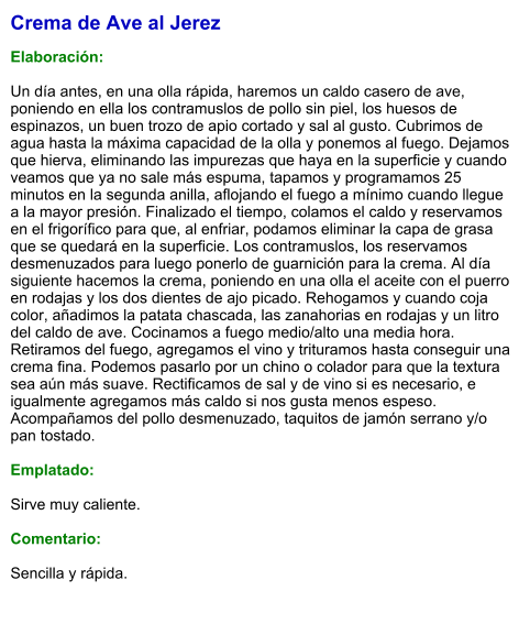 Crema de Ave al Jerez  Elaboración:  Un día antes, en una olla rápida, haremos un caldo casero de ave, poniendo en ella los contramuslos de pollo sin piel, los huesos de espinazos, un buen trozo de apio cortado y sal al gusto. Cubrimos de agua hasta la máxima capacidad de la olla y ponemos al fuego. Dejamos que hierva, eliminando las impurezas que haya en la superficie y cuando veamos que ya no sale más espuma, tapamos y programamos 25 minutos en la segunda anilla, aflojando el fuego a mínimo cuando llegue a la mayor presión. Finalizado el tiempo, colamos el caldo y reservamos en el frigorífico para que, al enfriar, podamos eliminar la capa de grasa que se quedará en la superficie. Los contramuslos, los reservamos desmenuzados para luego ponerlo de guarnición para la crema. Al día siguiente hacemos la crema, poniendo en una olla el aceite con el puerro en rodajas y los dos dientes de ajo picado. Rehogamos y cuando coja color, añadimos la patata chascada, las zanahorias en rodajas y un litro del caldo de ave. Cocinamos a fuego medio/alto una media hora. Retiramos del fuego, agregamos el vino y trituramos hasta conseguir una crema fina. Podemos pasarlo por un chino o colador para que la textura sea aún más suave. Rectificamos de sal y de vino si es necesario, e igualmente agregamos más caldo si nos gusta menos espeso. Acompañamos del pollo desmenuzado, taquitos de jamón serrano y/o pan tostado.  Emplatado:  Sirve muy caliente.  Comentario:  Sencilla y rápida.