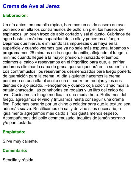 Crema de Ave al Jerez  Elaboración:  Un día antes, en una olla rápida, haremos un caldo casero de ave, poniendo en ella los contramuslos de pollo sin piel, los huesos de espinazos, un buen trozo de apio cortado y sal al gusto. Cubrimos de agua hasta la máxima capacidad de la olla y ponemos al fuego. Dejamos que hierva, eliminando las impurezas que haya en la superficie y cuando veamos que ya no sale más espuma, tapamos y programamos 25 minutos en la segunda anilla, aflojando el fuego a mínimo cuando llegue a la mayor presión. Finalizado el tiempo, colamos el caldo y reservamos en el frigorífico para que, al enfriar, podamos eliminar la capa de grasa que se quedará en la superficie. Los contramuslos, los reservamos desmenuzados para luego ponerlo de guarnición para la crema. Al día siguiente hacemos la crema, poniendo en una olla el aceite con el puerro en rodajas y los dos dientes de ajo picado. Rehogamos y cuando coja color, añadimos la patata chascada, las zanahorias en rodajas y un litro del caldo de ave. Cocinamos a fuego medio/alto una media hora. Retiramos del fuego, agregamos el vino y trituramos hasta conseguir una crema fina. Podemos pasarlo por un chino o colador para que la textura sea aún más suave. Rectificamos de sal y de vino si es necesario, e igualmente agregamos más caldo si nos gusta menos espeso. Acompañamos del pollo desmenuzado, taquitos de jamón serrano y/o pan tostado.  Emplatado:  Sirve muy caliente.  Comentario:  Sencilla y rápida.