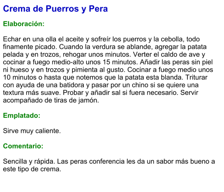 Crema de Puerros y Pera  Elaboración:  Echar en una olla el aceite y sofreír los puerros y la cebolla, todo finamente picado. Cuando la verdura se ablande, agregar la patata pelada y en trozos, rehogar unos minutos. Verter el caldo de ave y cocinar a fuego medio-alto unos 15 minutos. Añadir las peras sin piel ni hueso y en trozos y pimienta al gusto. Cocinar a fuego medio unos 10 minutos o hasta que notemos que la patata esta blanda. Triturar con ayuda de una batidora y pasar por un chino si se quiere una textura más suave. Probar y añadir sal si fuera necesario. Servir acompañado de tiras de jamón.  Emplatado:  Sirve muy caliente.  Comentario:  Sencilla y rápida. Las peras conferencia les da un sabor más bueno a este tipo de crema.