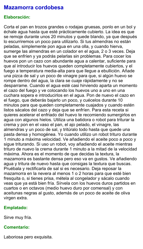 Mazamorra cordobesa  Elaboración:  Corta el pan en trozos grandes o rodajas gruesas, ponlo en un bol y échale agua hasta que esté prácticamente cubierto. La idea es que se remoje durante unos 20 minutos y quede blando, ya que después lo escurriremos un poco para utilizarlo. Si tus almendras no están peladas, simplemente pon agua en una olla, y cuando hierva, sumerge las almendras en un colador en el agua, 2 o 3 veces. Deja que se enfríen y ya podrás pelarlas sin problemas. Para cocer los huevos pon un cazo con abundante agua a calentar, suficiente para que al introducir los huevos queden completamente cubiertos, y el fuego a temperatura media-alta para que llegue a ebullición. Añade una pizca de sal y un poco de vinagre para que, si algún huevo se rompe dentro del agua, la clara se cuaje rápidamente y no se desparrame. Cuando el agua esté casi hirviendo aparta un momento el cazo del fuego y ve colocando los huevos uno a uno en una cuchara sopera e introducirlos en el agua. Pon de nuevo el cazo en el fuego, que deberás bajarlo un poco, y cuécelos durante 10 minutos para que queden completamente cuajados y cuando estén listos sácalos del cazo y deja que se enfríen. Para esta receta si quieres acelerar el enfriado del huevo te recomiendo sumergirlos en agua con algunos hielos. Utiliza una batidora o robot para triturar la crema y pon en el vaso el pan, el ajo pelado, el vinagre, las almendras y un poco de sal, y tritúralo todo hasta que quede una pasta densa y homogénea. Yo cuando utilizo un robot trituro durante 1 minuto a máxima velocidad. Ve añadiendo el aceite poco a poco y sigue triturando. Si uso un robot, voy añadiendo el aceite mientras trituro de nuevo la crema durante 1 minuto a la mitad de la velocidad máxima. Ahora es el momento de que decidas la textura, la mazamorra es bastante densa pero eso va en gustos. Ve añadiendo agua y tritura de nuevo hasta que consigas la textura que buscas. Pruébala y rectificarla de sal si es necesario. Deja reposar la mazamorra en la nevera al menos 1 o 2 horas para que esté bien fresquita o, si tienes prisa, métela al congelador y sácalo cuando veas que ya está bien fría. Sírvela con los huevos duros partidos en cuartos o en octavos (medio huevo duro por comensal) y con aceitunas negras al gusto, además de un poco de aceite de oliva virgen extra.  Emplatado:  Sirve muy fría.  Comentario:  Laboriosa pero exquisita.