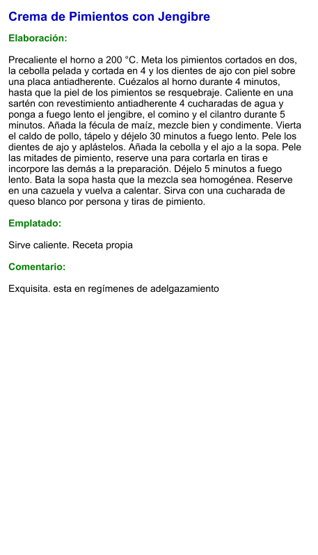 Crema de Pimientos con Jengibre  Elaboración:  Precaliente el horno a 200 °C. Meta los pimientos cortados en dos, la cebolla pelada y cortada en 4 y los dientes de ajo con piel sobre una placa antiadherente. Cuézalos al horno durante 4 minutos, hasta que la piel de los pimientos se resquebraje. Caliente en una sartén con revestimiento antiadherente 4 cucharadas de agua y ponga a fuego lento el jengibre, el comino y el cilantro durante 5 minutos. Añada la fécula de maíz, mezcle bien y condimente. Vierta el caldo de pollo, tápelo y déjelo 30 minutos a fuego lento. Pele los dientes de ajo y aplástelos. Añada la cebolla y el ajo a la sopa. Pele las mitades de pimiento, reserve una para cortarla en tiras e incorpore las demás a la preparación. Déjelo 5 minutos a fuego lento. Bata la sopa hasta que la mezcla sea homogénea. Reserve en una cazuela y vuelva a calentar. Sirva con una cucharada de queso blanco por persona y tiras de pimiento.  Emplatado:  Sirve caliente. Receta propia  Comentario:  Exquisita. esta en regímenes de adelgazamiento