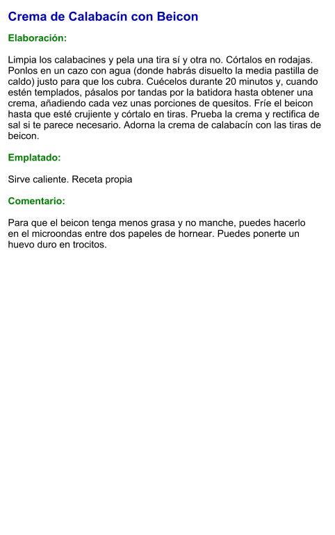 Crema de Calabacín con Beicon  Elaboración:  Limpia los calabacines y pela una tira sí y otra no. Córtalos en rodajas. Ponlos en un cazo con agua (donde habrás disuelto la media pastilla de caldo) justo para que los cubra. Cuécelos durante 20 minutos y, cuando estén templados, pásalos por tandas por la batidora hasta obtener una crema, añadiendo cada vez unas porciones de quesitos. Fríe el beicon hasta que esté crujiente y córtalo en tiras. Prueba la crema y rectifica de sal si te parece necesario. Adorna la crema de calabacín con las tiras de beicon.  Emplatado:  Sirve caliente. Receta propia  Comentario:  Para que el beicon tenga menos grasa y no manche, puedes hacerlo en el microondas entre dos papeles de hornear. Puedes ponerte un huevo duro en trocitos.