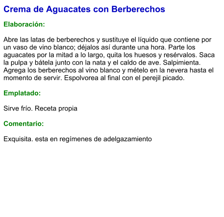 Crema de Aguacates con Berberechos  Elaboración:  Abre las latas de berberechos y sustituye el líquido que contiene por un vaso de vino blanco; déjalos así durante una hora. Parte los aguacates por la mitad a lo largo, quita los huesos y resérvalos. Saca la pulpa y bátela junto con la nata y el caldo de ave. Salpimienta. Agrega los berberechos al vino blanco y mételo en la nevera hasta el momento de servir. Espolvorea al final con el perejil picado.  Emplatado:  Sirve frío. Receta propia  Comentario:  Exquisita. esta en regímenes de adelgazamiento