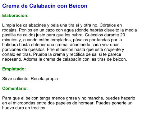 Crema de Calabacín con Beicon  Elaboración:  Limpia los calabacines y pela una tira sí y otra no. Córtalos en rodajas. Ponlos en un cazo con agua (donde habrás disuelto la media pastilla de caldo) justo para que los cubra. Cuécelos durante 20 minutos y, cuando estén templados, pásalos por tandas por la batidora hasta obtener una crema, añadiendo cada vez unas porciones de quesitos. Fríe el beicon hasta que esté crujiente y córtalo en tiras. Prueba la crema y rectifica de sal si te parece necesario. Adorna la crema de calabacín con las tiras de beicon.  Emplatado:  Sirve caliente. Receta propia  Comentario:  Para que el beicon tenga menos grasa y no manche, puedes hacerlo en el microondas entre dos papeles de hornear. Puedes ponerte un huevo duro en trocitos.