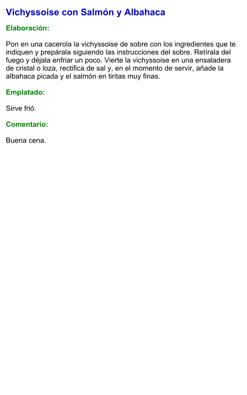Vichyssoise con Salmón y Albahaca  Elaboración:  Pon en una cacerola la vichyssoise de sobre con los ingredientes que te indiquen y prepárala siguiendo las instrucciones del sobre. Retírala del fuego y déjala enfriar un poco. Vierte la vichyssoise en una ensaladera de cristal o loza, rectifica de sal y, en el momento de servir, añade la albahaca picada y el salmón en tiritas muy finas.  Emplatado:  Sirve frió.   Comentario:  Buena cena.