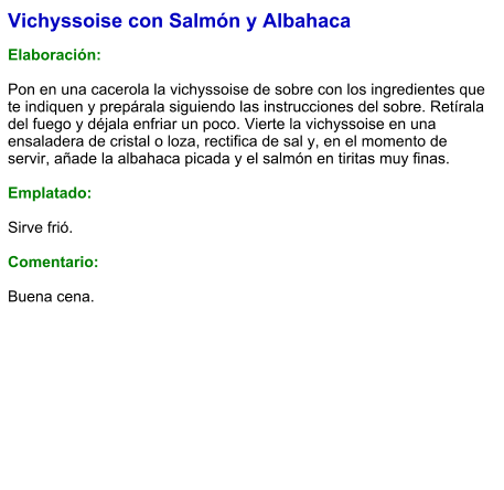 Vichyssoise con Salmón y Albahaca  Elaboración:  Pon en una cacerola la vichyssoise de sobre con los ingredientes que te indiquen y prepárala siguiendo las instrucciones del sobre. Retírala del fuego y déjala enfriar un poco. Vierte la vichyssoise en una ensaladera de cristal o loza, rectifica de sal y, en el momento de servir, añade la albahaca picada y el salmón en tiritas muy finas.  Emplatado:  Sirve frió.   Comentario:  Buena cena.