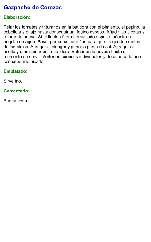 Gazpacho de Cerezas  Elaboración:  Pelar los tomates y triturarlos en la batidora con el pimiento, el pepino, la cebolleta y el ajo hasta conseguir un líquido espeso. Añadir las picotas y triturar de nuevo. Sí el líquido fuera demasiado espeso, añadir un poquito de agua. Pasar por un colador fino para que no queden restos de las pieles. Agregar el vinagre y poner a punto de sal. Agregar el aceite y emulsionar en la batidora. Enfriar en la nevera hasta el momento de servir. Verter en cuencos individuales y decorar cada uno con cebollino picado.  Emplatado:  Sirve frió.   Comentario:  Buena cena.
