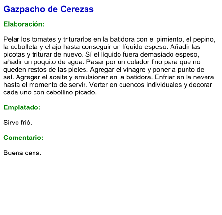 Gazpacho de Cerezas  Elaboración:  Pelar los tomates y triturarlos en la batidora con el pimiento, el pepino, la cebolleta y el ajo hasta conseguir un líquido espeso. Añadir las picotas y triturar de nuevo. Sí el líquido fuera demasiado espeso, añadir un poquito de agua. Pasar por un colador fino para que no queden restos de las pieles. Agregar el vinagre y poner a punto de sal. Agregar el aceite y emulsionar en la batidora. Enfriar en la nevera hasta el momento de servir. Verter en cuencos individuales y decorar cada uno con cebollino picado.  Emplatado:  Sirve frió.   Comentario:  Buena cena.