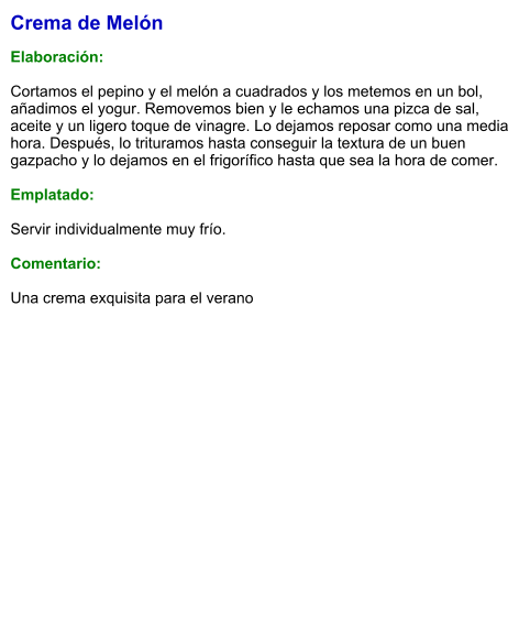 Crema de Melón  Elaboración:  Cortamos el pepino y el melón a cuadrados y los metemos en un bol, añadimos el yogur. Removemos bien y le echamos una pizca de sal, aceite y un ligero toque de vinagre. Lo dejamos reposar como una media hora. Después, lo trituramos hasta conseguir la textura de un buen gazpacho y lo dejamos en el frigorífico hasta que sea la hora de comer.   Emplatado:  Servir individualmente muy frío.   Comentario:  Una crema exquisita para el verano