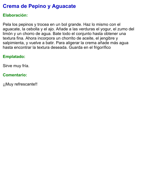 Crema de Pepino y Aguacate  Elaboración:  Pela los pepinos y trocea en un bol grande. Haz lo mismo con el aguacate, la cebolla y el ajo. Añade a las verduras el yogur, el zumo del limón y un chorro de agua. Bate todo el conjunto hasta obtener una textura fina. Ahora incorpora un chorrito de aceite, el jengibre y salpimienta, y vuelve a batir. Para aligerar la crema añade más agua hasta encontrar la textura deseada. Guarda en el frigorífico  Emplatado:  Sirve muy fría.  Comentario:  ¡¡Muy refrescante!!