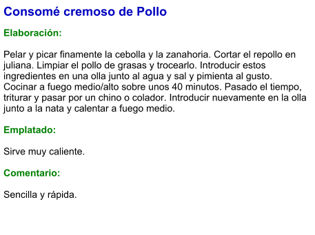 Consomé cremoso de Pollo  Elaboración:  Pelar y picar finamente la cebolla y la zanahoria. Cortar el repollo en juliana. Limpiar el pollo de grasas y trocearlo. Introducir estos ingredientes en una olla junto al agua y sal y pimienta al gusto. Cocinar a fuego medio/alto sobre unos 40 minutos. Pasado el tiempo, triturar y pasar por un chino o colador. Introducir nuevamente en la olla junto a la nata y calentar a fuego medio.  Emplatado:  Sirve muy caliente.  Comentario:  Sencilla y rápida.