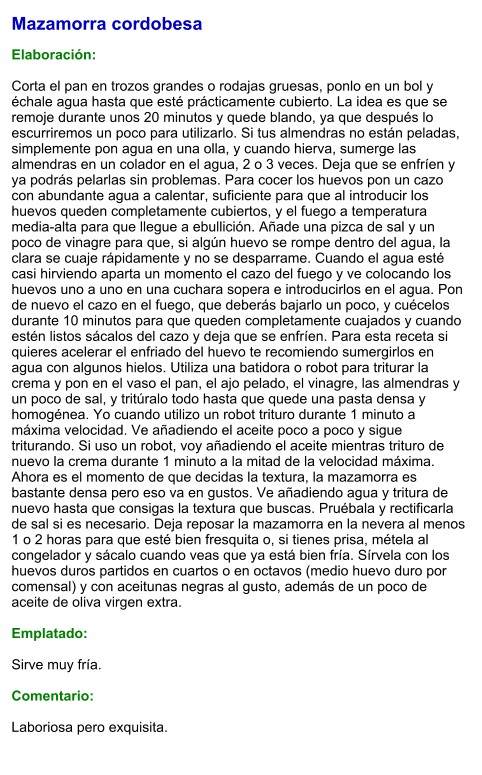 Mazamorra cordobesa  Elaboración:  Corta el pan en trozos grandes o rodajas gruesas, ponlo en un bol y échale agua hasta que esté prácticamente cubierto. La idea es que se remoje durante unos 20 minutos y quede blando, ya que después lo escurriremos un poco para utilizarlo. Si tus almendras no están peladas, simplemente pon agua en una olla, y cuando hierva, sumerge las almendras en un colador en el agua, 2 o 3 veces. Deja que se enfríen y ya podrás pelarlas sin problemas. Para cocer los huevos pon un cazo con abundante agua a calentar, suficiente para que al introducir los huevos queden completamente cubiertos, y el fuego a temperatura media-alta para que llegue a ebullición. Añade una pizca de sal y un poco de vinagre para que, si algún huevo se rompe dentro del agua, la clara se cuaje rápidamente y no se desparrame. Cuando el agua esté casi hirviendo aparta un momento el cazo del fuego y ve colocando los huevos uno a uno en una cuchara sopera e introducirlos en el agua. Pon de nuevo el cazo en el fuego, que deberás bajarlo un poco, y cuécelos durante 10 minutos para que queden completamente cuajados y cuando estén listos sácalos del cazo y deja que se enfríen. Para esta receta si quieres acelerar el enfriado del huevo te recomiendo sumergirlos en agua con algunos hielos. Utiliza una batidora o robot para triturar la crema y pon en el vaso el pan, el ajo pelado, el vinagre, las almendras y un poco de sal, y tritúralo todo hasta que quede una pasta densa y homogénea. Yo cuando utilizo un robot trituro durante 1 minuto a máxima velocidad. Ve añadiendo el aceite poco a poco y sigue triturando. Si uso un robot, voy añadiendo el aceite mientras trituro de nuevo la crema durante 1 minuto a la mitad de la velocidad máxima. Ahora es el momento de que decidas la textura, la mazamorra es bastante densa pero eso va en gustos. Ve añadiendo agua y tritura de nuevo hasta que consigas la textura que buscas. Pruébala y rectificarla de sal si es necesario. Deja reposar la mazamorra en la nevera al menos 1 o 2 horas para que esté bien fresquita o, si tienes prisa, métela al congelador y sácalo cuando veas que ya está bien fría. Sírvela con los huevos duros partidos en cuartos o en octavos (medio huevo duro por comensal) y con aceitunas negras al gusto, además de un poco de aceite de oliva virgen extra.  Emplatado:  Sirve muy fría.  Comentario:  Laboriosa pero exquisita.