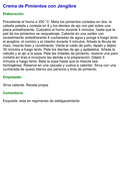 Crema de Pimientos con Jengibre  Elaboración:  Precaliente el horno a 200 °C. Meta los pimientos cortados en dos, la cebolla pelada y cortada en 4 y los dientes de ajo con piel sobre una placa antiadherente. Cuézalos al horno durante 4 minutos, hasta que la piel de los pimientos se resquebraje. Caliente en una sartén con revestimiento antiadherente 4 cucharadas de agua y ponga a fuego lento el jengibre, el comino y el cilantro durante 5 minutos. Añada la fécula de maíz, mezcle bien y condimente. Vierta el caldo de pollo, tápelo y déjelo 30 minutos a fuego lento. Pele los dientes de ajo y aplástelos. Añada la cebolla y el ajo a la sopa. Pele las mitades de pimiento, reserve una para cortarla en tiras e incorpore las demás a la preparación. Déjelo 5 minutos a fuego lento. Bata la sopa hasta que la mezcla sea homogénea. Reserve en una cazuela y vuelva a calentar. Sirva con una cucharada de queso blanco por persona y tiras de pimiento.  Emplatado:  Sirve caliente. Receta propia  Comentario:  Exquisita. esta en regímenes de adelgazamiento