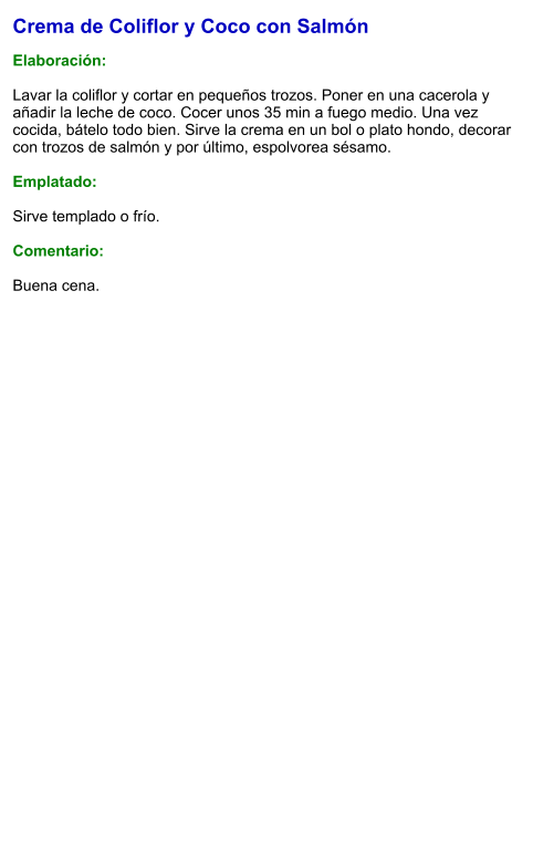 Crema de Coliflor y Coco con Salmón  Elaboración:  Lavar la coliflor y cortar en pequeños trozos. Poner en una cacerola y añadir la leche de coco. Cocer unos 35 min a fuego medio. Una vez cocida, bátelo todo bien. Sirve la crema en un bol o plato hondo, decorar con trozos de salmón y por último, espolvorea sésamo.   Emplatado:  Sirve templado o frío.   Comentario:  Buena cena.