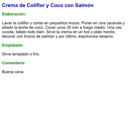 Crema de Coliflor y Coco con Salmón  Elaboración:  Lavar la coliflor y cortar en pequeños trozos. Poner en una cacerola y añadir la leche de coco. Cocer unos 35 min a fuego medio. Una vez cocida, bátelo todo bien. Sirve la crema en un bol o plato hondo, decorar con trozos de salmón y por último, espolvorea sésamo.   Emplatado:  Sirve templado o frío.   Comentario:  Buena cena.