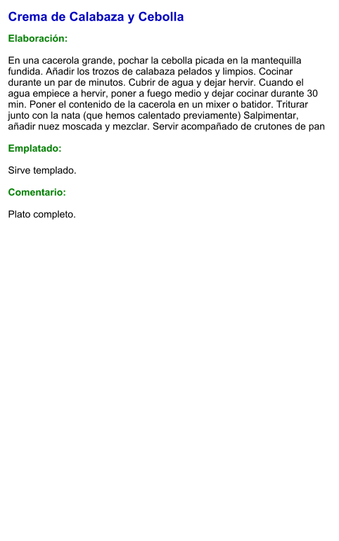 Crema de Calabaza y Cebolla  Elaboración:  En una cacerola grande, pochar la cebolla picada en la mantequilla fundida. Añadir los trozos de calabaza pelados y limpios. Cocinar durante un par de minutos. Cubrir de agua y dejar hervir. Cuando el agua empiece a hervir, poner a fuego medio y dejar cocinar durante 30 min. Poner el contenido de la cacerola en un mixer o batidor. Triturar junto con la nata (que hemos calentado previamente) Salpimentar, añadir nuez moscada y mezclar. Servir acompañado de crutones de pan   Emplatado:  Sirve templado.   Comentario:  Plato completo.