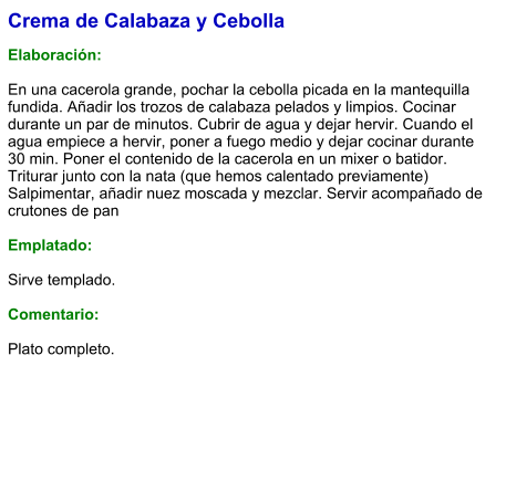 Crema de Calabaza y Cebolla  Elaboración:  En una cacerola grande, pochar la cebolla picada en la mantequilla fundida. Añadir los trozos de calabaza pelados y limpios. Cocinar durante un par de minutos. Cubrir de agua y dejar hervir. Cuando el agua empiece a hervir, poner a fuego medio y dejar cocinar durante 30 min. Poner el contenido de la cacerola en un mixer o batidor. Triturar junto con la nata (que hemos calentado previamente) Salpimentar, añadir nuez moscada y mezclar. Servir acompañado de crutones de pan   Emplatado:  Sirve templado.   Comentario:  Plato completo.