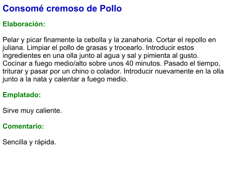 Consomé cremoso de Pollo  Elaboración:  Pelar y picar finamente la cebolla y la zanahoria. Cortar el repollo en juliana. Limpiar el pollo de grasas y trocearlo. Introducir estos ingredientes en una olla junto al agua y sal y pimienta al gusto. Cocinar a fuego medio/alto sobre unos 40 minutos. Pasado el tiempo, triturar y pasar por un chino o colador. Introducir nuevamente en la olla junto a la nata y calentar a fuego medio.  Emplatado:  Sirve muy caliente.  Comentario:  Sencilla y rápida.