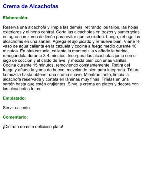 Crema de Alcachofas  Elaboración:  Reserva una alcachofa y limpia las demás, retirando los tallos, las hojas exteriores y el heno central. Corta las alcachofas en trozos y sumérgelas en agua con zumo de limón para evitar que se oxiden. Luego, rehoga las alcachofas en una sartén. Agrega el ajo picado y remueve bien. Vierte ½ vaso de agua caliente en la cazuela y cocina a fuego medio durante 10 minutos. En otra cazuela, calienta la mantequilla y añade la harina, rehogándola durante 3-4 minutos. Incorpora las alcachofas junto con el jugo de cocción y el caldo de ave, y mezcla bien con unas varillas. Cocina durante 15 minutos, removiendo constantemente. Retira del fuego y añade la yema de huevo, mezclando bien para integrarla. Tritura la mezcla hasta obtener una crema suave. Mientras tanto, limpia la alcachofa reservada y córtala en láminas muy finas. Fríelas en una sartén hasta que estén crujientes. Sirve la crema en platos y decora con las alcachofas fritas.   Emplatado:  Servir caliente.  Comentario:  ¡Disfruta de este delicioso plato!