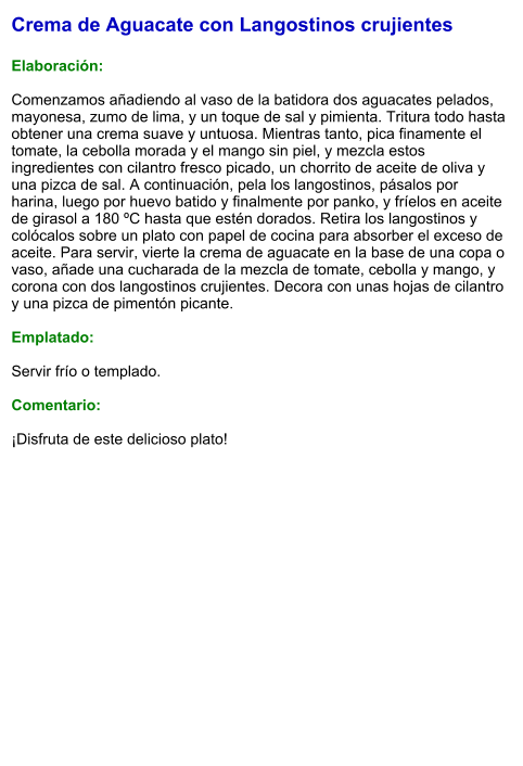 Crema de Aguacate con Langostinos crujientes  Elaboración:  Comenzamos añadiendo al vaso de la batidora dos aguacates pelados, mayonesa, zumo de lima, y un toque de sal y pimienta. Tritura todo hasta obtener una crema suave y untuosa. Mientras tanto, pica finamente el tomate, la cebolla morada y el mango sin piel, y mezcla estos ingredientes con cilantro fresco picado, un chorrito de aceite de oliva y una pizca de sal. A continuación, pela los langostinos, pásalos por harina, luego por huevo batido y finalmente por panko, y fríelos en aceite de girasol a 180 ºC hasta que estén dorados. Retira los langostinos y colócalos sobre un plato con papel de cocina para absorber el exceso de aceite. Para servir, vierte la crema de aguacate en la base de una copa o vaso, añade una cucharada de la mezcla de tomate, cebolla y mango, y corona con dos langostinos crujientes. Decora con unas hojas de cilantro y una pizca de pimentón picante.  Emplatado:  Servir frío o templado.  Comentario:  ¡Disfruta de este delicioso plato!