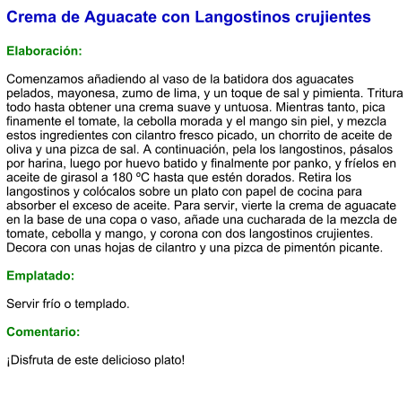 Crema de Aguacate con Langostinos crujientes  Elaboración:  Comenzamos añadiendo al vaso de la batidora dos aguacates pelados, mayonesa, zumo de lima, y un toque de sal y pimienta. Tritura todo hasta obtener una crema suave y untuosa. Mientras tanto, pica finamente el tomate, la cebolla morada y el mango sin piel, y mezcla estos ingredientes con cilantro fresco picado, un chorrito de aceite de oliva y una pizca de sal. A continuación, pela los langostinos, pásalos por harina, luego por huevo batido y finalmente por panko, y fríelos en aceite de girasol a 180 ºC hasta que estén dorados. Retira los langostinos y colócalos sobre un plato con papel de cocina para absorber el exceso de aceite. Para servir, vierte la crema de aguacate en la base de una copa o vaso, añade una cucharada de la mezcla de tomate, cebolla y mango, y corona con dos langostinos crujientes. Decora con unas hojas de cilantro y una pizca de pimentón picante.  Emplatado:  Servir frío o templado.  Comentario:  ¡Disfruta de este delicioso plato!