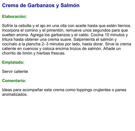Crema de Garbanzos y Salmón  Elaboración:  Sofríe la cebolla y el ajo en una olla con aceite hasta que estén tiernos. Incorpora el comino y el pimentón, remueve unos segundos para que suelten aroma. Agrega los garbanzos y el caldo. Cocina 10 minutos y tritura hasta obtener una crema suave. Salpimienta el salmón y cocínalo a la plancha 2–3 minutos por lado, hasta dorar. Sirve la crema caliente en cuencos y coloca encima trozos de salmón. Añade un chorrito de limón y hierbas frescas.  Emplatado:  Servir caliente  Comentario:  Ideas para acompañar esta crema como toppings crujientes o panes aromatizados.