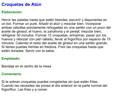 Croquetas de Atún  Elaboración:  Hervir las patatas hasta que estén blandas; escurrir y disponerlas en un bol. Formar un puré. Añadir el atún y mezclar bien. Incorporar ambas cebollas previamente rehogadas en una sartén con un poco del aceite de girasol; el huevo, la zanahoria y el perejil; mezclar bien; refrigerar 30 minutos. Formar 12 croquetas, enharinar, pasar por los huevos y rebozar con pan rallado; llevar al frigorífico por espacio de 15 minutos. Calentar el resto del aceite de girasol en una sartén grande. Si tienes puedas freírlas en freidora. Freír las croquetas hasta que estén doradas. Servir con la salsa.  Emplatado:  Bandeja en el centro de la mesa  Comentario:  Si te sobran croquetas puedes congelarlas sin que estén fritas. Cuando las necesites las pones el día anterior en la parte normal del frigorífico. Las fríes y a comer.