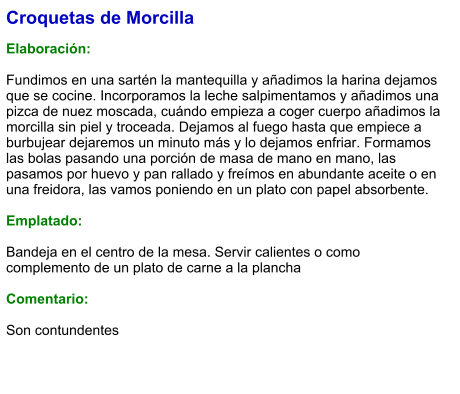 Croquetas de Morcilla  Elaboración:  Fundimos en una sartén la mantequilla y añadimos la harina dejamos que se cocine. Incorporamos la leche salpimentamos y añadimos una pizca de nuez moscada, cuándo empieza a coger cuerpo añadimos la morcilla sin piel y troceada. Dejamos al fuego hasta que empiece a burbujear dejaremos un minuto más y lo dejamos enfriar. Formamos las bolas pasando una porción de masa de mano en mano, las pasamos por huevo y pan rallado y freímos en abundante aceite o en una freidora, las vamos poniendo en un plato con papel absorbente.  Emplatado:  Bandeja en el centro de la mesa. Servir calientes o como complemento de un plato de carne a la plancha  Comentario:  Son contundentes