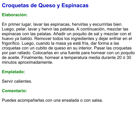 Croquetas de Queso y Espinacas  Elaboración:  En primer lugar, lavar las espinacas, hervirlas y escurrirlas bien. Luego, pelar, lavar y hervir las patatas. A continuación, mezclar las espinacas con las patatas. Añadir un poquito de sal y mezclar con el huevo ya batido. Remover todos los ingredientes y dejar enfriar en el frigorífico. Luego, cuando la masa ya esté fría, dar forma a las croquetas con un cubito de queso en su interior. Pasar las croquetas por pan rallado. Colocarlas en una fuente para hornear con un poquito de aceite. Finalmente, hornear a temperatura media durante 20 ó 30 minutos aproximadamente.  Emplatado:  Servir calientes.  Comentario:  Puedes acompañarlas con una ensalada o con salsa.