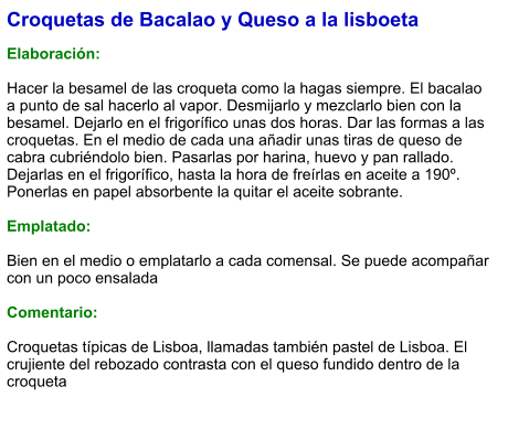 Croquetas de Bacalao y Queso a la lisboeta  Elaboración:  Hacer la besamel de las croqueta como la hagas siempre. El bacalao a punto de sal hacerlo al vapor. Desmijarlo y mezclarlo bien con la besamel. Dejarlo en el frigorífico unas dos horas. Dar las formas a las croquetas. En el medio de cada una añadir unas tiras de queso de cabra cubriéndolo bien. Pasarlas por harina, huevo y pan rallado. Dejarlas en el frigorífico, hasta la hora de freírlas en aceite a 190º. Ponerlas en papel absorbente la quitar el aceite sobrante.   Emplatado:  Bien en el medio o emplatarlo a cada comensal. Se puede acompañar con un poco ensalada  Comentario:  Croquetas típicas de Lisboa, llamadas también pastel de Lisboa. El crujiente del rebozado contrasta con el queso fundido dentro de la croqueta