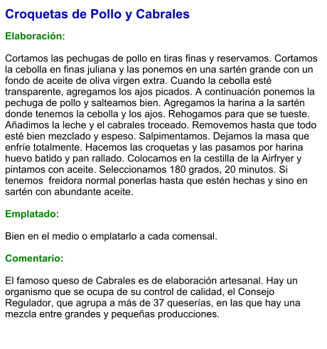Croquetas de Pollo y Cabrales  Elaboración:  Cortamos las pechugas de pollo en tiras finas y reservamos. Cortamos la cebolla en finas juliana y las ponemos en una sartén grande con un fondo de aceite de oliva virgen extra. Cuando la cebolla esté transparente, agregamos los ajos picados. A continuación ponemos la pechuga de pollo y salteamos bien. Agregamos la harina a la sartén donde tenemos la cebolla y los ajos. Rehogamos para que se tueste. Añadimos la leche y el cabrales troceado. Removemos hasta que todo esté bien mezclado y espeso. Salpimentamos. Dejamos la masa que enfríe totalmente. Hacemos las croquetas y las pasamos por harina huevo batido y pan rallado. Colocamos en la cestilla de la Airfryer y pintamos con aceite. Seleccionamos 180 grados, 20 minutos. Si tenemos  freidora normal ponerlas hasta que estén hechas y sino en sartén con abundante aceite.  Emplatado:  Bien en el medio o emplatarlo a cada comensal.   Comentario:  El famoso queso de Cabrales es de elaboración artesanal. Hay un organismo que se ocupa de su control de calidad, el Consejo Regulador, que agrupa a más de 37 queserías, en las que hay una mezcla entre grandes y pequeñas producciones.