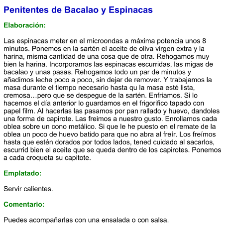 Penitentes de Bacalao y Espinacas  Elaboración:  Las espinacas meter en el microondas a máxima potencia unos 8 minutos. Ponemos en la sartén el aceite de oliva virgen extra y la harina, misma cantidad de una cosa que de otra. Rehogamos muy bien la harina. Incorporamos las espinacas escurridas, las migas de bacalao y unas pasas. Rehogamos todo un par de minutos y añadimos leche poco a poco, sin dejar de remover. Y trabajamos la masa durante el tiempo necesario hasta qu la masa esté lista, cremosa…pero que se despegue de la sartén. Enfriamos. Si lo hacemos el día anterior lo guardamos en el frigorifico tapado con papel film. Al hacerlas las pasamos por pan rallado y huevo, dandoles una forma de capirote. Las freimos a nuestro gusto. Enrollamos cada oblea sobre un cono metálico. Si que le he puesto en el remate de la oblea un poco de huevo batido para que no abra al freír. Los freímos hasta que estén dorados por todos lados, tened cuidado al sacarlos, escurrid bien el aceite que se queda dentro de los capirotes. Ponemos a cada croqueta su capitote.  Emplatado:  Servir calientes.  Comentario:  Puedes acompañarlas con una ensalada o con salsa.