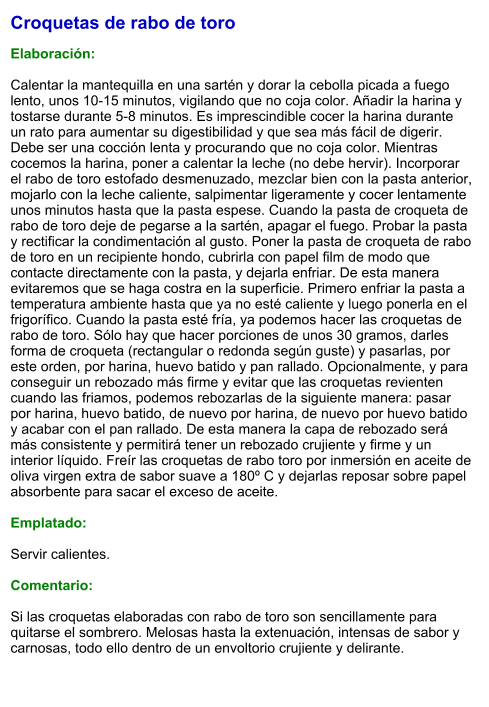 Croquetas de rabo de toro  Elaboración:  Calentar la mantequilla en una sartén y dorar la cebolla picada a fuego lento, unos 10-15 minutos, vigilando que no coja color. Añadir la harina y tostarse durante 5-8 minutos. Es imprescindible cocer la harina durante un rato para aumentar su digestibilidad y que sea más fácil de digerir. Debe ser una cocción lenta y procurando que no coja color. Mientras cocemos la harina, poner a calentar la leche (no debe hervir). Incorporar el rabo de toro estofado desmenuzado, mezclar bien con la pasta anterior, mojarlo con la leche caliente, salpimentar ligeramente y cocer lentamente unos minutos hasta que la pasta espese. Cuando la pasta de croqueta de rabo de toro deje de pegarse a la sartén, apagar el fuego. Probar la pasta y rectificar la condimentación al gusto. Poner la pasta de croqueta de rabo de toro en un recipiente hondo, cubrirla con papel film de modo que contacte directamente con la pasta, y dejarla enfriar. De esta manera evitaremos que se haga costra en la superficie. Primero enfriar la pasta a temperatura ambiente hasta que ya no esté caliente y luego ponerla en el frigorífico. Cuando la pasta esté fría, ya podemos hacer las croquetas de rabo de toro. Sólo hay que hacer porciones de unos 30 gramos, darles forma de croqueta (rectangular o redonda según guste) y pasarlas, por este orden, por harina, huevo batido y pan rallado. Opcionalmente, y para conseguir un rebozado más firme y evitar que las croquetas revienten cuando las friamos, podemos rebozarlas de la siguiente manera: pasar por harina, huevo batido, de nuevo por harina, de nuevo por huevo batido y acabar con el pan rallado. De esta manera la capa de rebozado será más consistente y permitirá tener un rebozado crujiente y firme y un interior líquido. Freír las croquetas de rabo toro por inmersión en aceite de oliva virgen extra de sabor suave a 180º C y dejarlas reposar sobre papel absorbente para sacar el exceso de aceite.  Emplatado:  Servir calientes.  Comentario:  Si las croquetas elaboradas con rabo de toro son sencillamente para quitarse el sombrero. Melosas hasta la extenuación, intensas de sabor y carnosas, todo ello dentro de un envoltorio crujiente y delirante.
