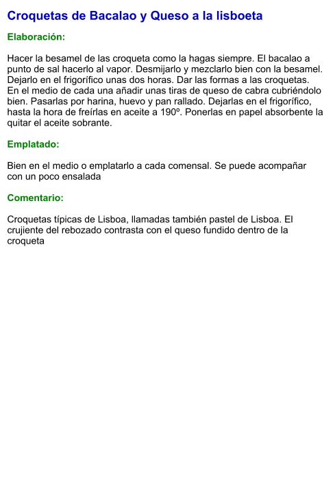 Croquetas de Bacalao y Queso a la lisboeta  Elaboración:  Hacer la besamel de las croqueta como la hagas siempre. El bacalao a punto de sal hacerlo al vapor. Desmijarlo y mezclarlo bien con la besamel. Dejarlo en el frigorífico unas dos horas. Dar las formas a las croquetas. En el medio de cada una añadir unas tiras de queso de cabra cubriéndolo bien. Pasarlas por harina, huevo y pan rallado. Dejarlas en el frigorífico, hasta la hora de freírlas en aceite a 190º. Ponerlas en papel absorbente la quitar el aceite sobrante.   Emplatado:  Bien en el medio o emplatarlo a cada comensal. Se puede acompañar con un poco ensalada  Comentario:  Croquetas típicas de Lisboa, llamadas también pastel de Lisboa. El crujiente del rebozado contrasta con el queso fundido dentro de la croqueta