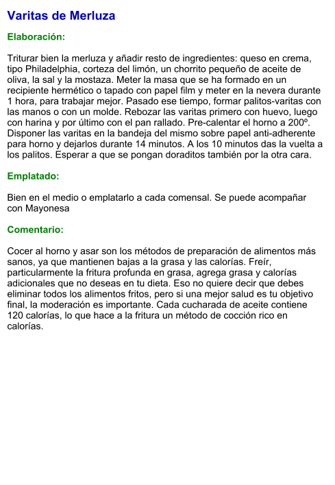 Varitas de Merluza  Elaboración:  Triturar bien la merluza y añadir resto de ingredientes: queso en crema, tipo Philadelphia, corteza del limón, un chorrito pequeño de aceite de oliva, la sal y la mostaza. Meter la masa que se ha formado en un recipiente hermético o tapado con papel film y meter en la nevera durante 1 hora, para trabajar mejor. Pasado ese tiempo, formar palitos-varitas con las manos o con un molde. Rebozar las varitas primero con huevo, luego con harina y por último con el pan rallado. Pre-calentar el horno a 200º. Disponer las varitas en la bandeja del mismo sobre papel anti-adherente para horno y dejarlos durante 14 minutos. A los 10 minutos das la vuelta a los palitos. Esperar a que se pongan doraditos también por la otra cara.  Emplatado:  Bien en el medio o emplatarlo a cada comensal. Se puede acompañar con Mayonesa  Comentario:  Cocer al horno y asar son los métodos de preparación de alimentos más sanos, ya que mantienen bajas a la grasa y las calorías. Freír, particularmente la fritura profunda en grasa, agrega grasa y calorías adicionales que no deseas en tu dieta. Eso no quiere decir que debes eliminar todos los alimentos fritos, pero si una mejor salud es tu objetivo final, la moderación es importante. Cada cucharada de aceite contiene 120 calorías, lo que hace a la fritura un método de cocción rico en calorías.