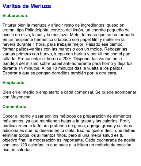 Varitas de Merluza  Elaboración:  Triturar bien la merluza y añadir resto de ingredientes: queso en crema, tipo Philadelphia, corteza del limón, un chorrito pequeño de aceite de oliva, la sal y la mostaza. Meter la masa que se ha formado en un recipiente hermético o tapado con papel film y meter en la nevera durante 1 hora, para trabajar mejor. Pasado ese tiempo, formar palitos-varitas con las manos o con un molde. Rebozar las varitas primero con huevo, luego con harina y por último con el pan rallado. Pre-calentar el horno a 200º. Disponer las varitas en la bandeja del mismo sobre papel anti-adherente para horno y dejarlos durante 14 minutos. A los 10 minutos das la vuelta a los palitos. Esperar a que se pongan doraditos también por la otra cara.  Emplatado:  Bien en el medio o emplatarlo a cada comensal. Se puede acompañar con Mayonesa  Comentario:  Cocer al horno y asar son los métodos de preparación de alimentos más sanos, ya que mantienen bajas a la grasa y las calorías. Freír, particularmente la fritura profunda en grasa, agrega grasa y calorías adicionales que no deseas en tu dieta. Eso no quiere decir que debes eliminar todos los alimentos fritos, pero si una mejor salud es tu objetivo final, la moderación es importante. Cada cucharada de aceite contiene 120 calorías, lo que hace a la fritura un método de cocción rico en calorías.