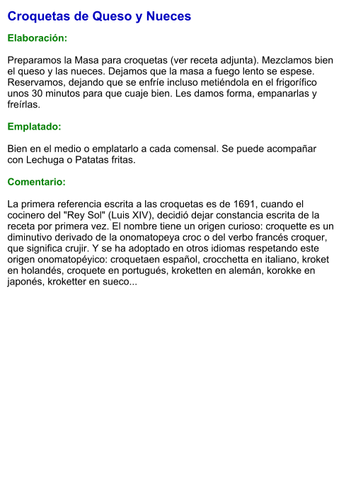 Croquetas de Queso y Nueces  Elaboración:  Preparamos la Masa para croquetas (ver receta adjunta). Mezclamos bien el queso y las nueces. Dejamos que la masa a fuego lento se espese. Reservamos, dejando que se enfríe incluso metiéndola en el frigorífico unos 30 minutos para que cuaje bien. Les damos forma, empanarlas y freírlas.  Emplatado:  Bien en el medio o emplatarlo a cada comensal. Se puede acompañar con Lechuga o Patatas fritas.  Comentario:  La primera referencia escrita a las croquetas es de 1691, cuando el cocinero del "Rey Sol" (Luis XIV), decidió dejar constancia escrita de la receta por primera vez. El nombre tiene un origen curioso: croquette es un diminutivo derivado de la onomatopeya croc o del verbo francés croquer, que significa crujir. Y se ha adoptado en otros idiomas respetando este origen onomatopéyico: croquetaen español, crocchetta en italiano, kroket en holandés, croquete en portugués, kroketten en alemán, korokke en japonés, kroketter en sueco...