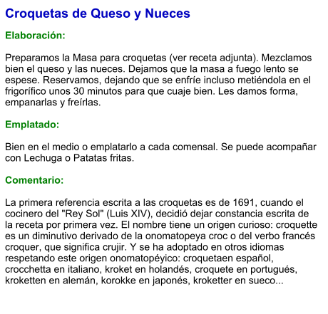 Croquetas de Queso y Nueces  Elaboración:  Preparamos la Masa para croquetas (ver receta adjunta). Mezclamos bien el queso y las nueces. Dejamos que la masa a fuego lento se espese. Reservamos, dejando que se enfríe incluso metiéndola en el frigorífico unos 30 minutos para que cuaje bien. Les damos forma, empanarlas y freírlas.  Emplatado:  Bien en el medio o emplatarlo a cada comensal. Se puede acompañar con Lechuga o Patatas fritas.  Comentario:  La primera referencia escrita a las croquetas es de 1691, cuando el cocinero del "Rey Sol" (Luis XIV), decidió dejar constancia escrita de la receta por primera vez. El nombre tiene un origen curioso: croquette es un diminutivo derivado de la onomatopeya croc o del verbo francés croquer, que significa crujir. Y se ha adoptado en otros idiomas respetando este origen onomatopéyico: croquetaen español, crocchetta en italiano, kroket en holandés, croquete en portugués, kroketten en alemán, korokke en japonés, kroketter en sueco...