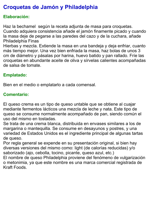 Croquetas de Jamón y Philadelphia  Elaboración:  Haz la bechamel  según la receta adjunta de masa para croquetas. Cuando adquiera consistencia añade el jamón finamente picado y cuando la masa deje de pegarse a las paredes del cazo y de la cuchara, añade Philadelphia Finas Hierbas y mezcla. Extiende la masa en una bandeja y deja enfriar, cuanto más tiempo mejor. Una vez bien enfriada la masa, haz bolas de unos 3 cm de diámetro y pásalas por harina, huevo batido y pan rallado. Fríe las croquetas en abundante aceite de oliva y sírvelas calientes acompañadas de salsa de tomate.  Emplatado:  Bien en el medio o emplatarlo a cada comensal.   Comentario:  El queso crema es un tipo de queso untable que se obtiene al cuajar mediante fermentos lácticos una mezcla de leche y nata. Este tipo de queso se consume normalmente acompañado de pan, siendo común el uso del mismo en tostadas. Se trata de una crema blanca, distribuida en envases similares a los de margarina o mantequilla. Se consume en desayunos y postres, y una variedad de Estados Unidos es el ingrediente principal de algunas tartas de queso. Por regla general se expende en su presentación original, si bien hay diversas versiones del mismo como: light (de calorías reducidas) y/o saborizado (ajo, cebolla, tocino, picante, queso azul, etc.) El nombre de queso Philadelphia proviene del fenómeno de vulgarización o metonimia, ya que este nombre es una marca comercial registrada de Kraft Foods.