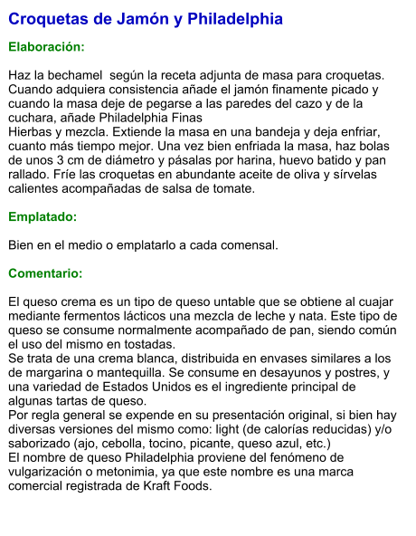 Croquetas de Jamón y Philadelphia  Elaboración:  Haz la bechamel  según la receta adjunta de masa para croquetas. Cuando adquiera consistencia añade el jamón finamente picado y cuando la masa deje de pegarse a las paredes del cazo y de la cuchara, añade Philadelphia Finas Hierbas y mezcla. Extiende la masa en una bandeja y deja enfriar, cuanto más tiempo mejor. Una vez bien enfriada la masa, haz bolas de unos 3 cm de diámetro y pásalas por harina, huevo batido y pan rallado. Fríe las croquetas en abundante aceite de oliva y sírvelas calientes acompañadas de salsa de tomate.  Emplatado:  Bien en el medio o emplatarlo a cada comensal.   Comentario:  El queso crema es un tipo de queso untable que se obtiene al cuajar mediante fermentos lácticos una mezcla de leche y nata. Este tipo de queso se consume normalmente acompañado de pan, siendo común el uso del mismo en tostadas. Se trata de una crema blanca, distribuida en envases similares a los de margarina o mantequilla. Se consume en desayunos y postres, y una variedad de Estados Unidos es el ingrediente principal de algunas tartas de queso. Por regla general se expende en su presentación original, si bien hay diversas versiones del mismo como: light (de calorías reducidas) y/o saborizado (ajo, cebolla, tocino, picante, queso azul, etc.) El nombre de queso Philadelphia proviene del fenómeno de vulgarización o metonimia, ya que este nombre es una marca comercial registrada de Kraft Foods.