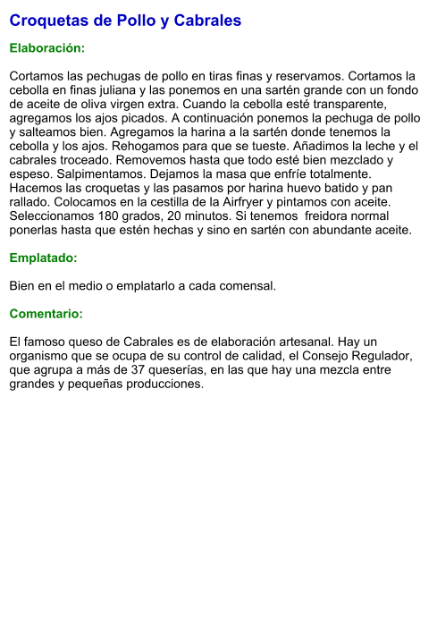 Croquetas de Pollo y Cabrales  Elaboración:  Cortamos las pechugas de pollo en tiras finas y reservamos. Cortamos la cebolla en finas juliana y las ponemos en una sartén grande con un fondo de aceite de oliva virgen extra. Cuando la cebolla esté transparente, agregamos los ajos picados. A continuación ponemos la pechuga de pollo y salteamos bien. Agregamos la harina a la sartén donde tenemos la cebolla y los ajos. Rehogamos para que se tueste. Añadimos la leche y el cabrales troceado. Removemos hasta que todo esté bien mezclado y espeso. Salpimentamos. Dejamos la masa que enfríe totalmente. Hacemos las croquetas y las pasamos por harina huevo batido y pan rallado. Colocamos en la cestilla de la Airfryer y pintamos con aceite. Seleccionamos 180 grados, 20 minutos. Si tenemos  freidora normal ponerlas hasta que estén hechas y sino en sartén con abundante aceite.  Emplatado:  Bien en el medio o emplatarlo a cada comensal.   Comentario:  El famoso queso de Cabrales es de elaboración artesanal. Hay un organismo que se ocupa de su control de calidad, el Consejo Regulador, que agrupa a más de 37 queserías, en las que hay una mezcla entre grandes y pequeñas producciones.