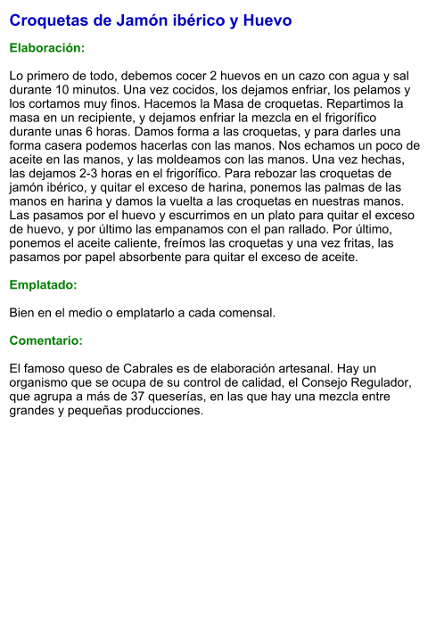 Croquetas de Jamón ibérico y Huevo  Elaboración:  Lo primero de todo, debemos cocer 2 huevos en un cazo con agua y sal durante 10 minutos. Una vez cocidos, los dejamos enfriar, los pelamos y los cortamos muy finos. Hacemos la Masa de croquetas. Repartimos la masa en un recipiente, y dejamos enfriar la mezcla en el frigorífico durante unas 6 horas. Damos forma a las croquetas, y para darles una forma casera podemos hacerlas con las manos. Nos echamos un poco de aceite en las manos, y las moldeamos con las manos. Una vez hechas, las dejamos 2-3 horas en el frigorífico. Para rebozar las croquetas de jamón ibérico, y quitar el exceso de harina, ponemos las palmas de las manos en harina y damos la vuelta a las croquetas en nuestras manos. Las pasamos por el huevo y escurrimos en un plato para quitar el exceso de huevo, y por último las empanamos con el pan rallado. Por último, ponemos el aceite caliente, freímos las croquetas y una vez fritas, las pasamos por papel absorbente para quitar el exceso de aceite.  Emplatado:  Bien en el medio o emplatarlo a cada comensal.   Comentario:  El famoso queso de Cabrales es de elaboración artesanal. Hay un organismo que se ocupa de su control de calidad, el Consejo Regulador, que agrupa a más de 37 queserías, en las que hay una mezcla entre grandes y pequeñas producciones.