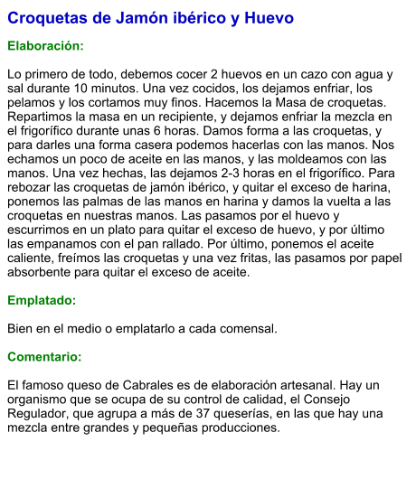 Croquetas de Jamón ibérico y Huevo  Elaboración:  Lo primero de todo, debemos cocer 2 huevos en un cazo con agua y sal durante 10 minutos. Una vez cocidos, los dejamos enfriar, los pelamos y los cortamos muy finos. Hacemos la Masa de croquetas. Repartimos la masa en un recipiente, y dejamos enfriar la mezcla en el frigorífico durante unas 6 horas. Damos forma a las croquetas, y para darles una forma casera podemos hacerlas con las manos. Nos echamos un poco de aceite en las manos, y las moldeamos con las manos. Una vez hechas, las dejamos 2-3 horas en el frigorífico. Para rebozar las croquetas de jamón ibérico, y quitar el exceso de harina, ponemos las palmas de las manos en harina y damos la vuelta a las croquetas en nuestras manos. Las pasamos por el huevo y escurrimos en un plato para quitar el exceso de huevo, y por último las empanamos con el pan rallado. Por último, ponemos el aceite caliente, freímos las croquetas y una vez fritas, las pasamos por papel absorbente para quitar el exceso de aceite.  Emplatado:  Bien en el medio o emplatarlo a cada comensal.   Comentario:  El famoso queso de Cabrales es de elaboración artesanal. Hay un organismo que se ocupa de su control de calidad, el Consejo Regulador, que agrupa a más de 37 queserías, en las que hay una mezcla entre grandes y pequeñas producciones.