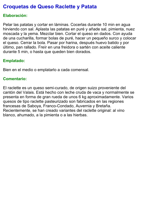 Croquetas de Queso Raclette y Patata  Elaboración:  Pelar las patatas y cortar en láminas. Cocerlas durante 10 min en agua hirviendo con sal. Aplasta las patatas en puré y añade sal, pimienta, nuez moscada y la yema. Mezclar bien. Cortar el queso en dados. Con ayuda de una cucharilla, formar bolas de puré, hacer un pequeño surco y colocar el queso. Cerrar la bola. Pasar por harina, después huevo batido y por último, pan rallado. Freír en una freidora o sartén con aceite caliente durante 5 min, o hasta que queden bien dorados.  Emplatado:  Bien en el medio o emplatarlo a cada comensal.   Comentario:  El raclette es un queso semi-curado, de origen suizo proveniente del cantón del Valais. Está hecho con leche cruda de vaca y normalmente se presenta en forma de gran rueda de unos 6 kg aproximadamente. Varios quesos de tipo raclette pasteurizado son fabricados en las regiones francesas de Saboya, Franco-Condado, Auvernia y Bretaña. Recientemente, se han creado variantes del raclette original: al vino blanco, ahumado, a la pimienta o a las hierbas.