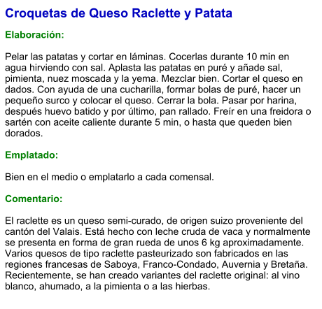 Croquetas de Queso Raclette y Patata  Elaboración:  Pelar las patatas y cortar en láminas. Cocerlas durante 10 min en agua hirviendo con sal. Aplasta las patatas en puré y añade sal, pimienta, nuez moscada y la yema. Mezclar bien. Cortar el queso en dados. Con ayuda de una cucharilla, formar bolas de puré, hacer un pequeño surco y colocar el queso. Cerrar la bola. Pasar por harina, después huevo batido y por último, pan rallado. Freír en una freidora o sartén con aceite caliente durante 5 min, o hasta que queden bien dorados.  Emplatado:  Bien en el medio o emplatarlo a cada comensal.   Comentario:  El raclette es un queso semi-curado, de origen suizo proveniente del cantón del Valais. Está hecho con leche cruda de vaca y normalmente se presenta en forma de gran rueda de unos 6 kg aproximadamente. Varios quesos de tipo raclette pasteurizado son fabricados en las regiones francesas de Saboya, Franco-Condado, Auvernia y Bretaña. Recientemente, se han creado variantes del raclette original: al vino blanco, ahumado, a la pimienta o a las hierbas.