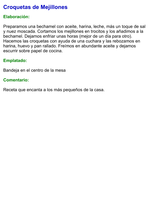 Croquetas de Mejillones  Elaboración:  Preparamos una bechamel con aceite, harina, leche, más un toque de sal y nuez moscada. Cortamos los mejillones en trocitos y los añadimos a la bechamel. Dejamos enfriar unas horas (mejor de un día para otro). Hacemos las croquetas con ayuda de una cuchara y las rebozamos en harina, huevo y pan rallado. Freímos en abundante aceite y dejamos escurrir sobre papel de cocina.  Emplatado:  Bandeja en el centro de la mesa  Comentario:  Receta que encanta a los más pequeños de la casa.