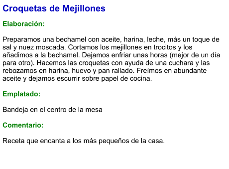 Croquetas de Mejillones  Elaboración:  Preparamos una bechamel con aceite, harina, leche, más un toque de sal y nuez moscada. Cortamos los mejillones en trocitos y los añadimos a la bechamel. Dejamos enfriar unas horas (mejor de un día para otro). Hacemos las croquetas con ayuda de una cuchara y las rebozamos en harina, huevo y pan rallado. Freímos en abundante aceite y dejamos escurrir sobre papel de cocina.  Emplatado:  Bandeja en el centro de la mesa  Comentario:  Receta que encanta a los más pequeños de la casa.