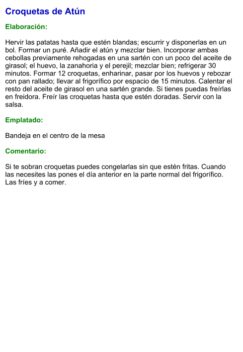 Croquetas de Atún  Elaboración:  Hervir las patatas hasta que estén blandas; escurrir y disponerlas en un bol. Formar un puré. Añadir el atún y mezclar bien. Incorporar ambas cebollas previamente rehogadas en una sartén con un poco del aceite de girasol; el huevo, la zanahoria y el perejil; mezclar bien; refrigerar 30 minutos. Formar 12 croquetas, enharinar, pasar por los huevos y rebozar con pan rallado; llevar al frigorífico por espacio de 15 minutos. Calentar el resto del aceite de girasol en una sartén grande. Si tienes puedas freírlas en freidora. Freír las croquetas hasta que estén doradas. Servir con la salsa.  Emplatado:  Bandeja en el centro de la mesa  Comentario:  Si te sobran croquetas puedes congelarlas sin que estén fritas. Cuando las necesites las pones el día anterior en la parte normal del frigorífico. Las fríes y a comer.