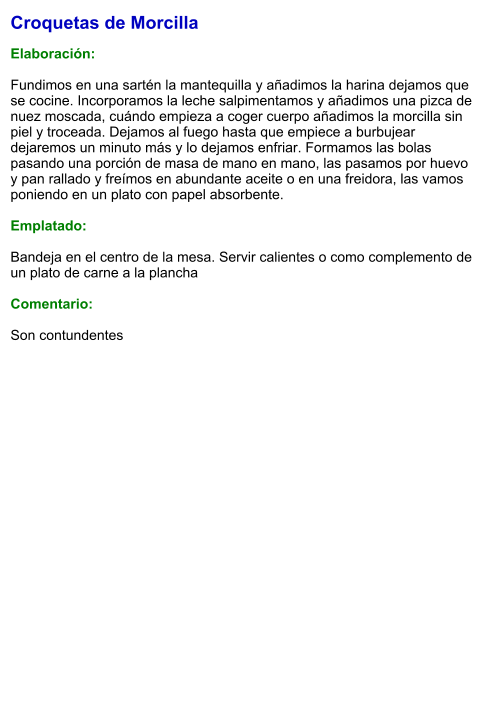 Croquetas de Morcilla  Elaboración:  Fundimos en una sartén la mantequilla y añadimos la harina dejamos que se cocine. Incorporamos la leche salpimentamos y añadimos una pizca de nuez moscada, cuándo empieza a coger cuerpo añadimos la morcilla sin piel y troceada. Dejamos al fuego hasta que empiece a burbujear dejaremos un minuto más y lo dejamos enfriar. Formamos las bolas pasando una porción de masa de mano en mano, las pasamos por huevo y pan rallado y freímos en abundante aceite o en una freidora, las vamos poniendo en un plato con papel absorbente.  Emplatado:  Bandeja en el centro de la mesa. Servir calientes o como complemento de un plato de carne a la plancha  Comentario:  Son contundentes